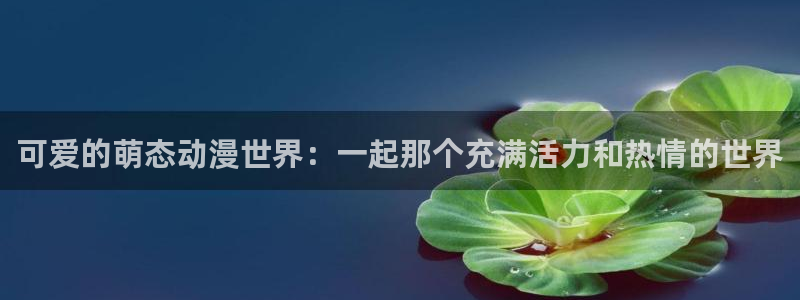 亚洲成人动漫天堂：可爱的萌态动漫世界：一起那个充满活力和热情的世界
