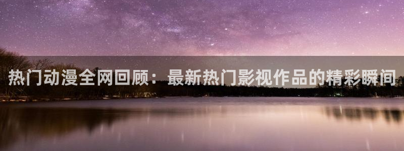 动漫天堂在线免费观看：热门动漫全网回顾：最新热门影视作品的精彩瞬间